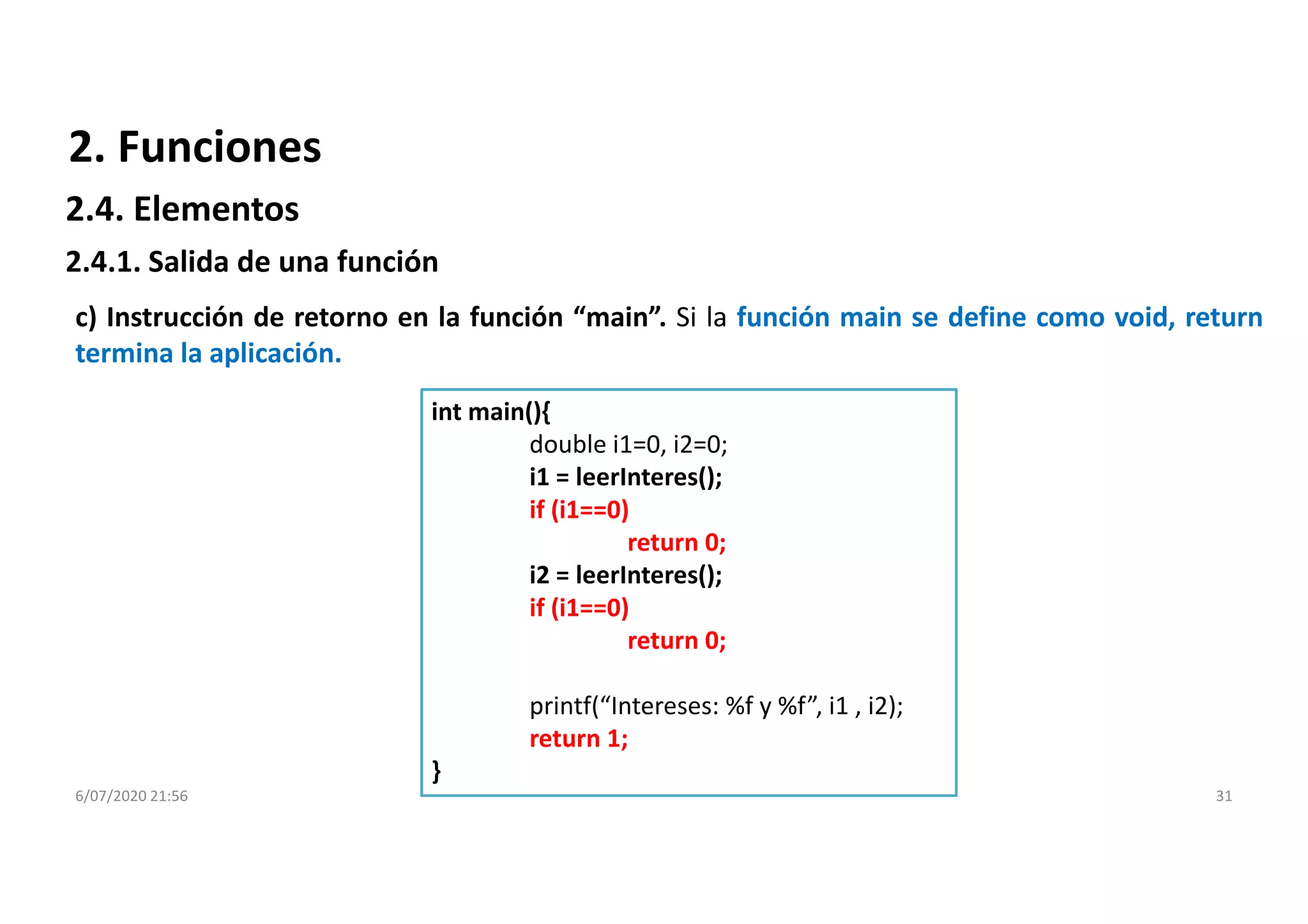 6/07/2020 21:56 31
c) Instrucción de retorno en la función “main”. Si la función main se define como void, return
termina la aplicación.
int main(){
double i1=0, i2=0;
i1 = leerInteres();
if (i1==0)
return 0;
i2 = leerInteres();
if (i1==0)
return 0;
printf(“Intereses: %f y %f”, i1 , i2);
return 1;
}
2. Funciones
2.4.1. Salida de una función
2.4. Elementos
 