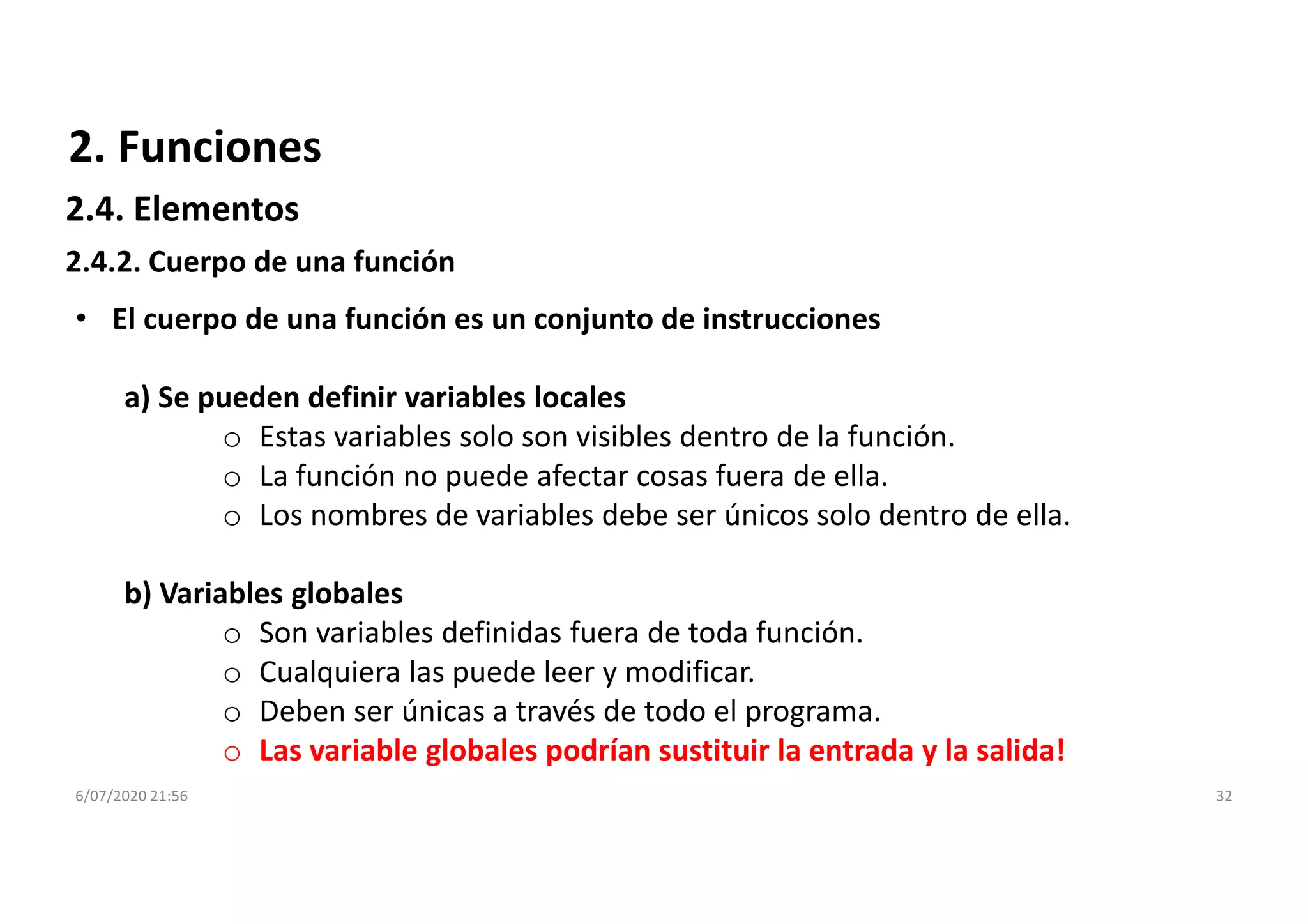 6/07/2020 21:56 32
2.4.2. Cuerpo de una función
• El cuerpo de una función es un conjunto de instrucciones
a) Se pueden definir variables locales
o Estas variables solo son visibles dentro de la función.
o La función no puede afectar cosas fuera de ella.
o Los nombres de variables debe ser únicos solo dentro de ella.
b) Variables globales
o Son variables definidas fuera de toda función.
o Cualquiera las puede leer y modificar.
o Deben ser únicas a través de todo el programa.
o Las variable globales podrían sustituir la entrada y la salida!
2. Funciones
2.4. Elementos
 