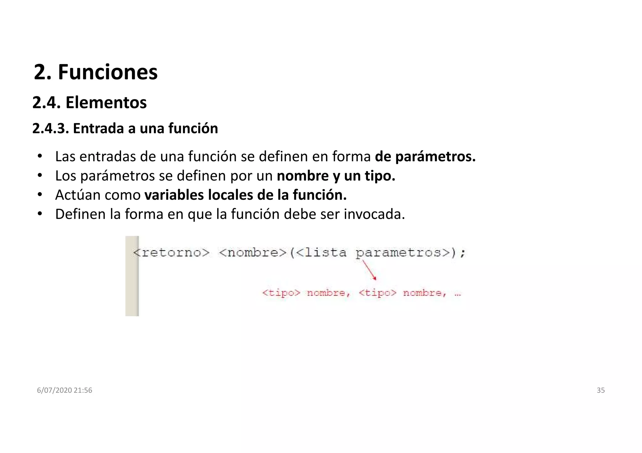 6/07/2020 21:56 35
2.4.3. Entrada a una función
• Las entradas de una función se definen en forma de parámetros.
• Los parámetros se definen por un nombre y un tipo.
• Actúan como variables locales de la función.
• Definen la forma en que la función debe ser invocada.
2. Funciones
2.4. Elementos
 