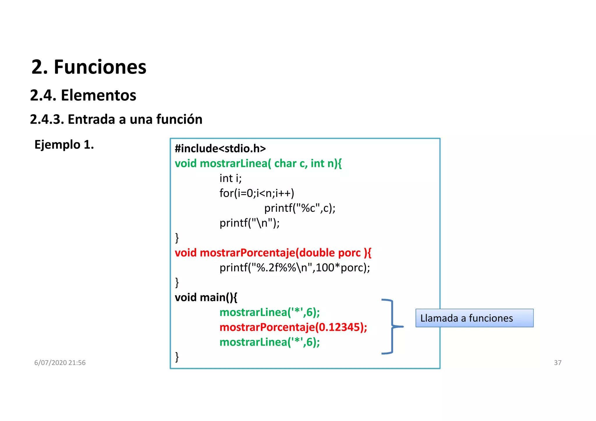 6/07/2020 21:56 37
#include<stdio.h>
void mostrarLinea( char c, int n){
int i;
for(i=0;i<n;i++)
printf("%c",c);
printf("n");
}
void mostrarPorcentaje(double porc ){
printf("%.2f%%n",100*porc);
}
void main(){
mostrarLinea('*',6);
mostrarPorcentaje(0.12345);
mostrarLinea('*',6);
}
Ejemplo 1.
Llamada a funciones
2.4.3. Entrada a una función
2. Funciones
2.4. Elementos
 