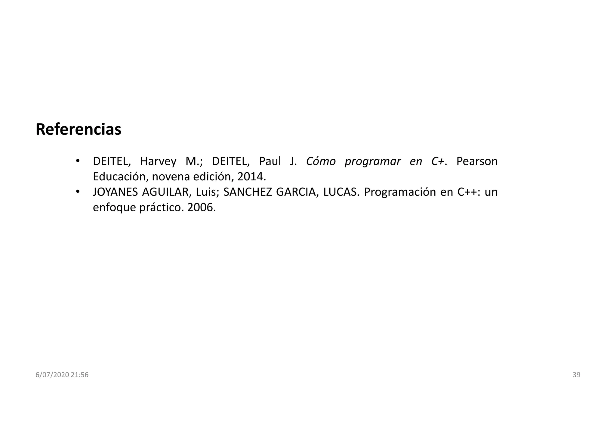 6/07/2020 21:56 39
Referencias
• DEITEL, Harvey M.; DEITEL, Paul J. Cómo programar en C+. Pearson
Educación, novena edición, 2014.
• JOYANES AGUILAR, Luis; SANCHEZ GARCIA, LUCAS. Programación en C++: un
enfoque práctico. 2006.
 