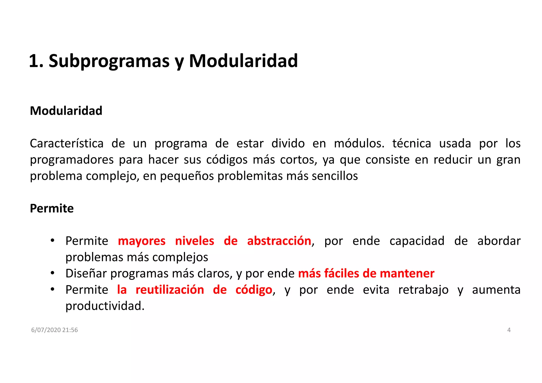 6/07/2020 21:56 4
1. Subprogramas y Modularidad
Modularidad
Característica de un programa de estar divido en módulos. técnica usada por los
programadores para hacer sus códigos más cortos, ya que consiste en reducir un gran
problema complejo, en pequeños problemitas más sencillos
Permite
• Permite mayores niveles de abstracción, por ende capacidad de abordar
problemas más complejos
• Diseñar programas más claros, y por ende más fáciles de mantener
• Permite la reutilización de código, y por ende evita retrabajo y aumenta
productividad.
 