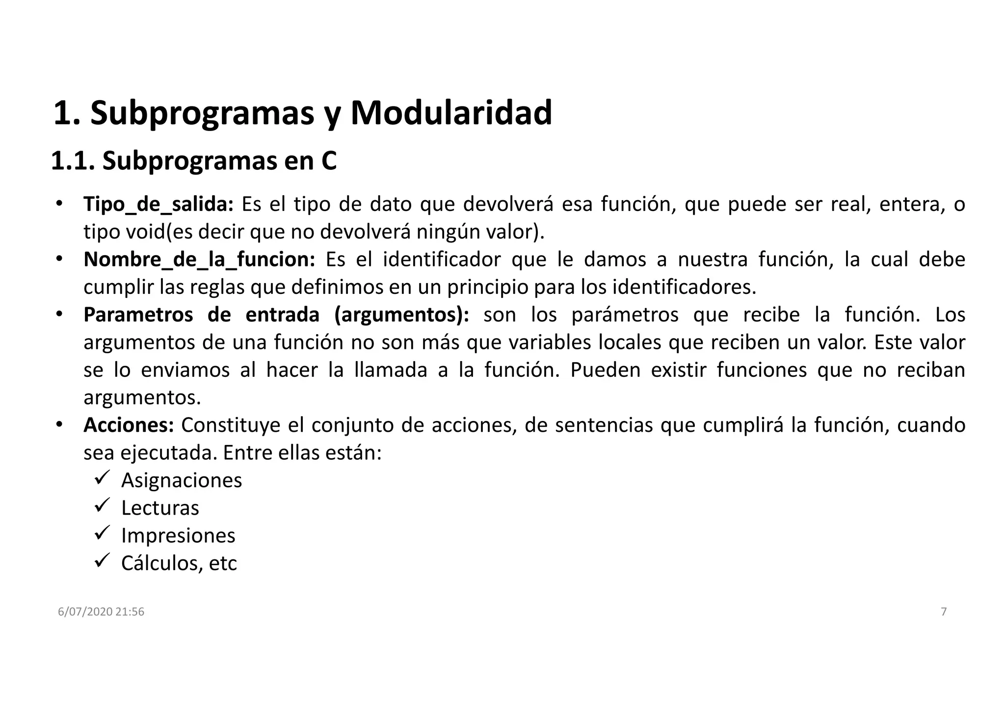 6/07/2020 21:56 7
1. Subprogramas y Modularidad
1.1. Subprogramas en C
• Tipo_de_salida: Es el tipo de dato que devolverá esa función, que puede ser real, entera, o
tipo void(es decir que no devolverá ningún valor).
• Nombre_de_la_funcion: Es el identificador que le damos a nuestra función, la cual debe
cumplir las reglas que definimos en un principio para los identificadores.
• Parametros de entrada (argumentos): son los parámetros que recibe la función. Los
argumentos de una función no son más que variables locales que reciben un valor. Este valor
se lo enviamos al hacer la llamada a la función. Pueden existir funciones que no reciban
argumentos.
• Acciones: Constituye el conjunto de acciones, de sentencias que cumplirá la función, cuando
sea ejecutada. Entre ellas están:
 Asignaciones
 Lecturas
 Impresiones
 Cálculos, etc
 