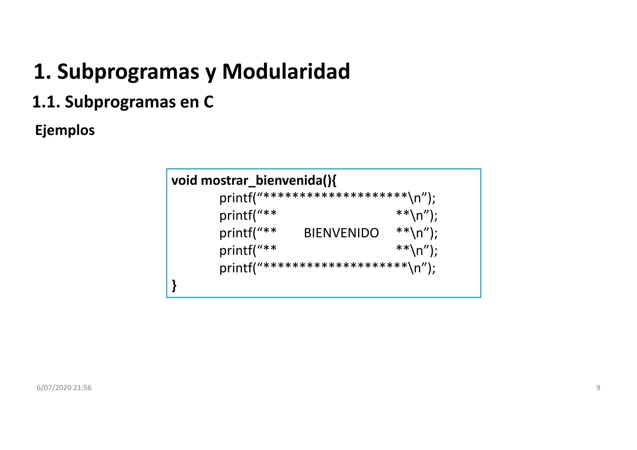 6/07/2020 21:56 9
1. Subprogramas y Modularidad
1.1. Subprogramas en C
Ejemplos
void mostrar_bienvenida(){
printf(“********************n”);
printf(“** **n”);
printf(“** BIENVENIDO **n”);
printf(“** **n”);
printf(“********************n”);
}
 