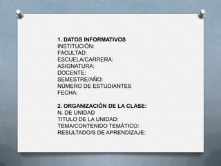 1. DATOS INFORMATIVOS
INSTITUCIÓN:
FACULTAD:
ESCUELA/CARRERA:
ASIGNATURA:
DOCENTE:
SEMESTRE/AÑO:
NÚMERO DE ESTUDIANTES
FECHA:
2. ORGANIZACIÓN DE LA CLASE:
N. DE UNIDAD
TITULO DE LA UNIDAD:
TEMA/CONTENIDO TEMÁTICO:
RESULTADO/S DE APRENDIZAJE:
 