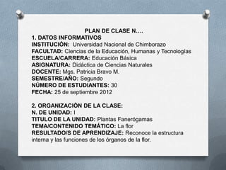 PLAN DE CLASE N….
1. DATOS INFORMATIVOS
INSTITUCIÓN: Universidad Nacional de Chimborazo
FACULTAD: Ciencias de la Educación, Humanas y Tecnologías
ESCUELA/CARRERA: Educación Básica
ASIGNATURA: Didáctica de Ciencias Naturales
DOCENTE: Mgs. Patricia Bravo M.
SEMESTRE/AÑO: Segundo
NÚMERO DE ESTUDIANTES: 30
FECHA: 25 de septiembre 2012
2. ORGANIZACIÓN DE LA CLASE:
N. DE UNIDAD: I
TITULO DE LA UNIDAD: Plantas Fanerógamas
TEMA/CONTENIDO TEMÁTICO: La flor
RESULTADO/S DE APRENDIZAJE: Reconoce la estructura
interna y las funciones de los órganos de la flor.
 