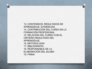 13. CONTENIDOS, RESULTADOS DE
APRENDIZAJE, EVIDENCIAS ,
14. CONTRIBUCIÓN DEL CURSO EN LA
FORMACIÓN PROFESIONAL
15. RELACIÓN DEL CURSO CON EL
CRITERIO RESULTADO DEL
APRENDIZAJE.
16. METODOLOGÍA
17. BIBLIOGRAFÍA
18. RESPONSABLE DE LA
ELABORACIÓN DEL SILABO
19. FIRMA
 