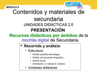 MÓDULO II
Contenidos y materiales de
secundaria
UNIDADES DIDÁCTICAS 2.0
Recursos didácticos por ámbitos de la
mochila digital de Secundaria.
PRESENTACIÓN
 Recorrido y análisis:
• Estructura
• Ámbito científico-tecnológico
• Ámbito comunicación lingüística
• Ámbito social
• Orientación, A. tutorial, E. Valores
• Unidades didácticas
 