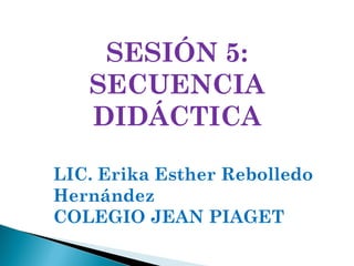 SESIÓN 5: SECUENCIA DIDÁCTICA LIC. Erika Esther Rebolledo Hernández COLEGIO JEAN PIAGET 