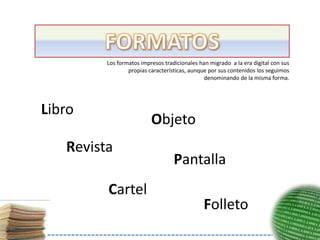 Los formatos impresos tradicionales han migrado a la era digital con sus
                 propias características, aunque por sus contenidos los seguimos
                                               denominando de la misma forma.




Libro
                          Objeto
   Revista
                                   Pantalla
         Cartel
                                               Folleto
 