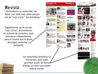 Revista
 “Centrados en su contenido, son
 libros con vidas más cortas porque
 son de “usar y tirar”. Son temáticas.”



  Digitalmente, ya no son de
 “usar y tirar”, se mantienen
en archivos de consulta y cada
  artículo es independiente,
 para el usuario que la desee
    descargar, comentar y
           compartir.



                   Los contenidos temáticos se
                      mantienen, pero estos
                    permiten acudir de forma
                   directa, sin tener que hojear
                          toda la revista.
 