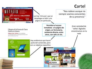 Cartel
                                         “Nos rodean aunque no
                                     siempre seamos conscientes
    Las hay ‘intrusas’, que se                  de su presencia.”
     despliegan al abrir una
      página en particular.

                      Permiten el acceso           Gran variedad de
                  inmediato a la página de
                                                   ‘vallas’ digitales
                    origen, un formulario,
                                                  encontramos en la
                   asistencia directa, entre
                    otros, con sólo un clic.
                                                          web


Hay endémicas que hacen
 parte del contenido, pero
con un objetivo específico.
 