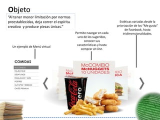 Objeto
“Al tener menor limitación por normas
preestablecidas, deja correr el espíritu                                Estéticas variadas desde la
creativo y produce piezas únicas.”                                    priorización de los “Me gusta”
                                                                            de Facebook, hasta
                                           Permite navegar en cada        tridimensionalidades.
                                            uno de los sugeridos,
                                                 conocer sus
                                            características y hasta
  Un ejemplo de Menú virtual
                                               comprar on line.
 