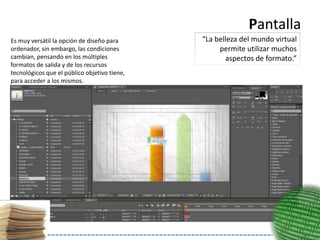 Pantalla
Es muy versátil la opción de diseño para      “La belleza del mundo virtual
ordenador, sin embargo, las condiciones            permite utilizar muchos
cambian, pensando en los múltiples                   aspectos de formato.”
formatos de salida y de los recursos
tecnológicos que el público objetivo tiene,
para acceder a los mismos.
 