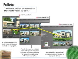 Folleto
   “Combina los mejores elementos de las
   diferentes formas de expresión.”




 El sistema de navegación
simula el tipo de búsqueda
 realizado en un plegable.

                              Permite dar mayor cantidad de
                             información que en un impreso.
                             El usuario hará selección del link    Virtualmente se permite tener
                                de su interés y accederá a la     retroalimentación en tiempo real
                                  información específica.                 Compañía - Cliente
 