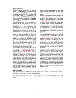 3
CONCLUSIONES
La recta obtenida para λ = 580 nm es de la
forma y = 79x-2.03 (con un coeficiente de
correlación de 0.99680936); para λ = 525
nm posee la ecuación cuya forma es y =
76.4x-3.69 (con el coeficiente de
correlación igual a 0.99902108), y para λ =
440 nm presenta el aspecto de y = 88x-2.9
(poseyendo un coeficiente de correlación
de 0.99804693).
Tras conseguir esto vamos a calcular el
espesor de la placa de mica. Para ello,
despejemos m de la ecuación principal
enunciada en la introducción y
comparemos con la ecuación de la recta
para la longitud de onda de 580 nm. Sería
interesante advertir que el grosor de la
placa de mica no es en realidad d, ya que
este parámetro indica la distancia recorrida
por la luz dentro de la placa, es decir, que
para que se produzca reflexión múltiple el
rayo debe atravesar la placa por completo y
volver, para emerger así paralelo al primer
rayo reflejado que no penetró en la placa
(aunque poseyendo menor intensidad). De
este modo definiremos el espesor de la
placa como e, así que en la ecuación
principal de interferencia destructiva en
láminas delgadas haremos d = 2e.
Después de realizar sencillas operaciones
tenemos que el espesor de la placa de
mica es e = 0.0365 ± 0.0015 mm. El
intervalo de este valor no incluye al valor
teórico (0.032 mm), aunque el valor
calculado a través de la experiencia es
bastante aproximado a éste, lo que hace
indicar que el método operativo utilizado es
bastante fiable a la hora de determinar
estos datos de forma experimental. En el
caso de que realizásemos la prueba varias
veces, consiguiendo así tantos espesores,
y seguidamente calculásemos la media
ponderada, podríamos acercarnos bastante
más al valor teórico. También cabe la
posibilidad de que operásemos con los
datos referentes a los diferentes filtros que
hemos utilizado para ver si el valor que
obtenemos es más próximo, o no, al dato
teórico.
A continuación determinaremos el índice de
refracción de la mica, considerando la
pendiente de la segunda recta y los datos
teóricos. Experimentalmente, su valor es n
= 1.59 ± 0.03, que está bastante cerca de
su valor teórico, incluso se puede ver
fácilmente que el intervalo engloba a éste,
por lo que podemos decir que nuestro
cálculo coincide con el dado en la sesión
de forma teórica. En este punto podemos
afirmar tajantemente que la experiencia
realizada ha sido óptima en cuanto a su
ejecución.
Finalmente, calculemos el valor de la
longitud de onda incidente con la ayuda de
la tercera recta y sirviéndonos de los
resultados teóricos, obteniendo un valor de
λ = 456 ± 12 nm, el valor calculado es muy
próximo al teórico, admitiendo que el
intervalo de error absoluto está muy cerca
de englobarlo, por este motivo debemos
asentir que los cálculos realizado han sido
muy correctos, amén de la toma de datos y
del proceso científico que nos ha llevado
hasta aquí.
Para terminar es necesario dar fe de que la
práctica que hemos realizado ha destacado
por su sencillez de aplicación y de cálculo.
Además, hace recordar al científico
sencillas operaciones trigonométricas que
debe tener siempre muy en cuenta e
incluso otras secciones de la Óptica para
llevar a buen puerto todo esto. Los datos
conseguidos de forma experimental pueden
compararse, sin ningún tipo de cortapisas,
con los teóricos propuestos por la sesión y
esto permite hacer una rápida revisión de
que el método en el que nos basamos es
bastante eficaz.
BIBLIOGRAFÍA
J. M. Alcaraz Peregrina, J. Ballesteros Pastor: “Manual de Técnicas Experimentales en Óptica”;
Licenciatura en Física, Universidad de Córdoba (2004)
P. A. Tipler: “Física para la ciencia y la tecnología, volumen 2”; Editorial Reverté S. A. (4ª
edición)
 