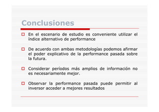 Conclusiones
En el escenario de estudio es conveniente utilizar el
índice alternativo de performance
De acuerdo con ambas metodologías podemos afirmar
el poder explicativo de la performance pasada sobre
p
p
p
p
la futura.
futura.
Considerar períodos más amplios de información no
es necesariamente mejor.
mejor.
Observar la performance pasada puede permitir al
inversor acceder a mejores resultados

 