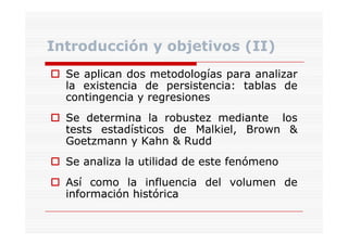Introducción y objetivos (II)
Se aplican dos metodologías para analizar
la existencia de persistencia: tablas de
persistencia:
contingencia y regresiones
ti
i
i
Se determina la robustez mediante los
tests estadísticos de Malkiel, Brown &
Malkiel,
Goetzmann y Kahn & Rudd
Se analiza la utilidad de este fenómeno
Así como l influencia del volumen d
í
la
fl
d l
l
de
información histórica

 