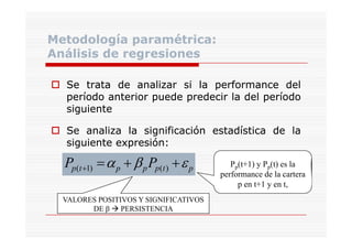 Metodología paramétrica:
Análisis de regresiones
Se trata de analizar si la performance del
período anterior puede predecir la del período
siguiente
Se analiza la significación estadística de la
siguiente expresión:
expresión:

Pp(t +1) = α p + β p Pp(t ) + ε p
VALORES POSITIVOS Y SIGNIFICATIVOS
DE β PERSISTENCIA

Pp(t+1) y Pp(t) es la
performance de la cartera
p en t+1 y en t,

 