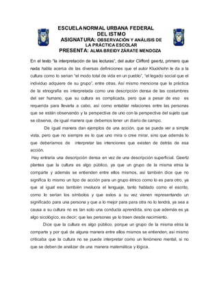 ESCUELANORMAL URBANA FEDERAL
DEL ISTMO
ASIGNATURA: OBSERVACIÓN Y ANÁLISIS DE
LA PRÁCTICA ESCOLAR
PRESENTA: ALMA BREIDY ZÁRATE MENDOZA
En el texto “la interpretación de las lecturas”, del autor Clifford geertz, primero que
nada habla acerca de las diversas definiciones que el autor Kluckhohn le da a la
cultura como lo serian “el modo total de vida en un pueblo”, “el legado social que el
individuo adquiere de su grupo”, entre otras. Así mismo menciona que la práctica
de la etnografía es interpretada como una descripción densa de las costumbres
del ser humano, que su cultura es complicada, pero que a pesar de eso es
requerida para llevarla a cabo, así como entablar relaciones entre las personas
que se están observando y la perspectiva de uno con la perspectiva del sujeto que
se observa, de igual manera que debemos tener un diario de campo.
De igual manera dan ejemplos de una acción, que se puede ver a simple
vista, pero que no siempre es lo que uno mira o cree mirar, sino que además lo
que deberíamos de interpretar las intenciones que existen de detrás de esa
acción.
Hay entraría una descripción densa en vez de una descripción superficial. Geertz
plantea que la cultura es algo público, ya que un grupo de la misma etnia la
comparte y además se entienden entre ellos mismos, así también dice que no
significa lo mismo un tipo de acción para un grupo étnico como lo es para otro, ya
que al igual eso también involucra el lenguaje, tanto hablado como el escrito,
como lo serían los símbolos y que estos a su vez vienen representando un
significado para una persona y que a lo mejor para para otra no lo tendrá, ya sea a
causa a su cultura no es tan solo una conducta aprendida, sino que además es ya
algo sicológico, es decir; que las personas ya lo traen desde nacimiento.
Dice que la cultura es algo público, porque un grupo de la misma etnia la
comparte y por qué de alguna manera entre ellos mismos se entienden, así mismo
criticaba que la cultura no se puede interpretar como un fenómeno mental, si no
que se deben de analizar de una manera matemática y lógica.
 