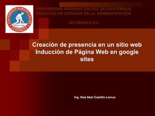 Creación de presencia en un sitio web
Inducción de Página Web en google
sites
Ing. Noé Abel Castillo Lemus
UNIVERSIDAD MARIANO GALVEZ DE GUATEMALA
FACULTAD DE CIENCIAS DE LA ADMINISTRACION
INFORMATICA II
 