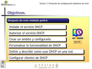 Sesión 3: Protocolo de configuración dinámica de host
Objetivos.
Después de este módulo podrá:
Después de este módulo podrá:
Instalar el servicio DHCP.
Instalar el servicio DHCP.
Autorizar el servicio DHCP.
Autorizar el servicio DHCP.
Crear un ámbito y configurarlo.
Crear un ámbito y configurarlo.
Personalizar la funcionalidad de DHCP
Personalizar la funcionalidad de DHCP
Definir y describir como usar DHCP en una red.
Definir y describir como usar DHCP en una red.
Configurar clientes de DHCP
Configurar clientes de DHCP
 
