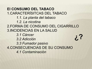 El CONSUMO DEL TABACO
1.CARACTERÍSITCAS DEL TABACO
1.1. La planta del tabaco
1.2. La nicotina
2.FORMA DE CONSUMO DEL CIGARRILLO
3.INCIDENCIAS EN LA SALUD
3.1 Cáncer
3.2 Adicción
3.3 Fumador pasivo
4.CONSECUENCIAS DE SU CONSUMO
4.1 Contaminación
¿?
 