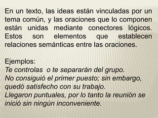 En un texto, las ideas están vinculadas por un
tema común, y las oraciones que lo componen
están unidas mediante conectores lógicos.
Estos son elementos que establecen
relaciones semánticas entre las oraciones.
Ejemplos:
Te controlas o te separarán del grupo.
No consiguió el primer puesto; sin embargo,
quedó satisfecho con su trabajo.
Llegaron puntuales, por lo tanto la reunión se
inició sin ningún inconveniente.
 