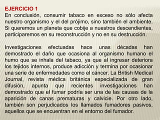 EJERCICIO 1
En conclusión, consumir tabaco en exceso no sólo afecta
nuestro organismo y el del prójimo, sino también el ambiente.
Si queremos un planeta que cobije a nuestros descendientes,
participaremos en su reconstrucción y no en su destrucción.
Investigaciones efectuadas hace unas décadas han
demostrado el daño que ocasiona al organismo humano el
humo que se inhala del tabaco, ya que al ingresar deteriora
los tejidos internos, produce adicción y termina por ocasionar
una serie de enfermedades como el cáncer. La British Medical
Journal, revista médica británica especializada de gran
difusión, apunta que recientes investigaciones han
demostrado que el fumar podría ser una de las causas de la
aparición de canas prematuras y calvicie. Por otro lado,
también son perjudicados los llamados fumadores pasivos,
aquellos que se encuentran en el entorno del fumador.
 
