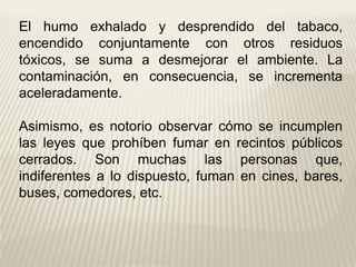 El humo exhalado y desprendido del tabaco,
encendido conjuntamente con otros residuos
tóxicos, se suma a desmejorar el ambiente. La
contaminación, en consecuencia, se incrementa
aceleradamente.
Asimismo, es notorio observar cómo se incumplen
las leyes que prohíben fumar en recintos públicos
cerrados. Son muchas las personas que,
indiferentes a lo dispuesto, fuman en cines, bares,
buses, comedores, etc.
 