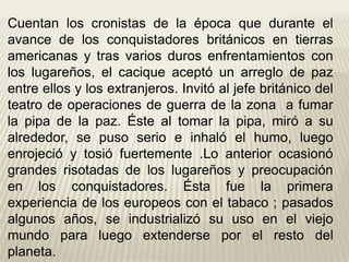 Cuentan los cronistas de la época que durante el
avance de los conquistadores británicos en tierras
americanas y tras varios duros enfrentamientos con
los lugareños, el cacique aceptó un arreglo de paz
entre ellos y los extranjeros. Invitó al jefe británico del
teatro de operaciones de guerra de la zona a fumar
la pipa de la paz. Éste al tomar la pipa, miró a su
alrededor, se puso serio e inhaló el humo, luego
enrojeció y tosió fuertemente .Lo anterior ocasionó
grandes risotadas de los lugareños y preocupación
en los conquistadores. Ésta fue la primera
experiencia de los europeos con el tabaco ; pasados
algunos años, se industrializó su uso en el viejo
mundo para luego extenderse por el resto del
planeta.
 