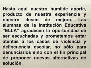 Hasta aquí nuestro humilde aporte,
producto de nuestra experiencia y
nuestro deseo de mejora. Las
alumnas de la Institución Educativa
“ELLA” agradecen la oportunidad de
ser escuchadas y prometemos estar
atentas a los casos de violencia y
delincuencia escolar, no sólo para
denunciarlos sino con el fin principal
de proponer nuevas alternativas de
solución.
 