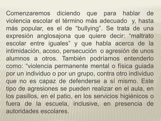 Comenzaremos diciendo que para hablar de
violencia escolar el término más adecuado y, hasta
más popular, es el de “bullying”. Se trata de una
expresión anglosajona que quiere decir: “maltrato
escolar entre iguales” y que habla acerca de la
intimidación, acoso, persecución o agresión de unos
alumnos a otros. También podríamos entenderlo
como: “violencia permanente mental o física guiada
por un individuo o por un grupo, contra otro individuo
que no es capaz de defenderse a sí mismo. Este
tipo de agresiones se pueden realizar en el aula, en
los pasillos, en el patio, en los servicios higiénicos o
fuera de la escuela, inclusive, en presencia de
autoridades escolares.
 