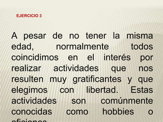 A pesar de no tener la misma
edad, normalmente todos
coincidimos en el interés por
realizar actividades que nos
resulten muy gratificantes y que
elegimos con libertad. Estas
actividades son comúnmente
conocidas como hobbies o
EJERCICIO 3
 