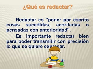 ¿Qué es redactar?
Redactar es "poner por escrito
cosas sucedidas, acordadas o
pensadas con anterioridad".
Es importante redactar bien
para poder transmitir con precisión
lo que se quiere expresar.
 