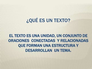 ¿QUÉ ES UN TEXTO?
EL TEXTO ES UNA UNIDAD, UN CONJUNTO DE
ORACIONES CONECTADAS Y RELACIONADAS
QUE FORMAN UNA ESTRUCTURA Y
DESARROLLAN UN TEMA.
 
