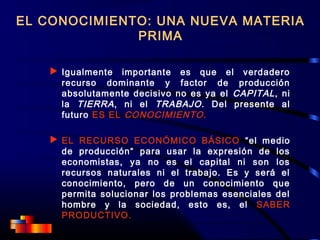 EL CONOCIMIENTO: UNA NUEVA MATERIA
PRIMA
 Igualmente importante es que el verdadero
recurso dominante y factor de producción
absolutamente decisivo no es ya el CAPITAL, ni
la TIERRA, ni el TRABAJO. Del presente al
futuro ES EL CONOCIMIENTO.
 EL RECURSO ECONÓMICO BÁSICO “el medio
de producción“ para usar la expresión de los
economistas, ya no es el capital ni son los
recursos naturales ni el trabajo. Es y será el
conocimiento, pero de un conocimiento que
permita solucionar los problemas esenciales del
hombre y la sociedad, esto es, el SABER
PRODUCTIVO.
 