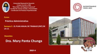 Dra. Mary Panta Chunga
Curso:
Semana 5 : EL PLAN ANUAL DE TRABAJO (PAT) DE
LA I.E.
Práctica Administrativa
Docentes:
2021-I
 