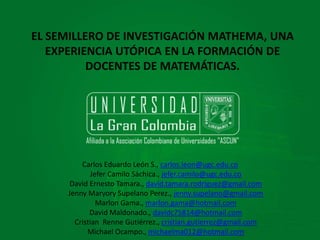 Actividades de la semana
de inducción
Licenciatura en
Matemáticas y Tecnologías
de la información
EL SEMILLERO DE INVESTIGACIÓN MATHEMA, UNA
EXPERIENCIA UTÓPICA EN LA FORMACIÓN DE
DOCENTES DE MATEMÁTICAS.
Carlos Eduardo León S., carlos.leon@ugc.edu.co
Jefer Camilo Sáchica., jefer.camilo@ugc.edu.co
David Ernesto Tamara., david.tamara.rodriguez@gmail.com
Jenny Maryory Supelano Perez., jenny.supelano@gmail.com
Marlon Gama., marlon.gama@hotmail.com
David Maldonado., davidc75814@hotmail.com
Cristian Renne Gutiérrez., cristian.gutierrez@gmail.com
Michael Ocampo., michaelma012@hotmail.com
 