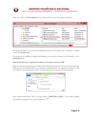 INSTITUTO POLITÉCNICO NACIONAL
CECyT 6 “MIGUEL OTHÓN DE MENDIZÁBAL” – ACADEMIA DE COMPUTACIÓN
Página 10
Cuyo valor debe ser 28 hexadecimal (valor decimal 40), tal como se muestra enseguida:
Esto es en Windows 8 y 10, en caso que tengas Windows XP, Windows Vista o Windows 7, emplea
el valor 91 Hexadecimal.
No olvides que el modificar el registro de Windows, ya se trató en la Sesión 4 de Windows 8.1 en la
estrategia No. 5.
Eliminación del virus y reparación de daños en nuestras memorias USB.
Ahora te mostraré las acciones que debemos de emplear para eliminar el virus de nuestra memoria
USB que han sido contaminadas y su reparación correspondiente. En seguida te muestro la USB
de mi alumno Christian del grupo 1IM11, contaminada como la mayoría del resto del grupo:
Como estarás observando, tiene un acceso directo “CHRISTIAN A (8GB)”, y una unidad “oculta”
(se muestra un pequeño icono que la representa: ).
 