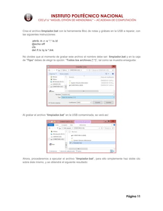 INSTITUTO POLITÉCNICO NACIONAL
CECyT 6 “MIGUEL OTHÓN DE MENDIZÁBAL” – ACADEMIA DE COMPUTACIÓN
Página 11
Crea el archivo limpiador.bat con la herramienta Bloc de notas y grábalo en la USB a reparar, con
las siguientes instrucciones:
attrib -h -r -s *.* /s /d
@echo off
cls
del /f /s /q /a *.lnk
No olvides que al momento de grabar este archivo el nombre debe ser: limpiador.bat y en la caja
de "Tipo" debes de elegir la opción: “Todos los archivos (*.*)”, tal como se muestra enseguida:
Al grabar el archivo “limpiador.bat” en la USB contaminada, se verá así:
Ahora, procederemos a ejecutar el archivo “limpiador.bat”, para ello simplemente haz doble clic
sobre éste mismo, y se obtendrá el siguiente resultado:
 