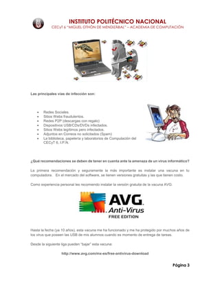 INSTITUTO POLITÉCNICO NACIONAL
CECyT 6 “MIGUEL OTHÓN DE MENDIZÁBAL” – ACADEMIA DE COMPUTACIÓN
Página 3
Las principales vías de infección son:
 Redes Sociales.
 Sitios Webs fraudulentos.
 Redes P2P (descargas con regalo)
 Dispositivos USB/CDs/DVDs infectados.
 Sitios Webs legítimos pero infectados.
 Adjuntos en Correos no solicitados (Spam)
 La biblioteca, papelería y laboratorios de Computación del
CECyT 6, I.P.N.
¿Qué recomendaciones se deben de tener en cuenta ante la amenaza de un virus informático?
La primera recomendación y seguramente la más importante es instalar una vacuna en tu
computadora. En el mercado del software, se tienen versiones gratuitas y las que tienen costo.
Como experiencia personal les recomiendo instalar la versión gratuita de la vacuna AVG:
Hasta la fecha (ya 10 años), esta vacuna me ha funcionado y me ha protegido por muchos años de
los virus que poseen las USB de mis alumnos cuando es momento de entrega de tareas.
Desde la siguiente liga pueden “bajar” esta vacuna:
http://www.avg.com/mx-es/free-antivirus-download
 