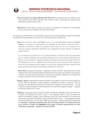 INSTITUTO POLITÉCNICO NACIONAL
CECyT 6 “MIGUEL OTHÓN DE MENDIZÁBAL” – ACADEMIA DE COMPUTACIÓN
Página 5
· Virus del sector de arranque (Master Boot Record) Son programas que se instalan en una
parte esencial de la USB o del disco duro donde se leen y almacenan en memoria para
ejecutarlos cuando arranca la PC.
· Macrovirus. Éstos infectan archivos de datos. En concreto, se instalan en las llamadas
macros, que vienen insertadas en ciertos documentos.
A lo largo de la presencia de virus informáticos, algunos han causado grandes estragos en el ámbito
computacional, los siguientes 8 virus son los más conocidos por sus fechorías:
· Natas (que se lee al revés como Satán), fue un virus de computadora escrito por James
Gentile, un experto en computadoras de 18 años de San Diego, California, EE.UU.,
utilizando el seudónimo Little Loc y posteriormente Priest. Fue un virus encubierto en la
memoria residente altamente polimórfico (con capacidad de mutar dejando el algoritmo
original intacto).
El virus apareció por primera vez en la ciudad de México, en mayo de 1994 y fue dispersado
por un consultor utilizando discos flexibles (floppies). El virus se dispersó rápidamente en
México y el sur de EE.UU., logrando infectar computadoras del Servicio Secreto (FBI, CIA,
El Pentágono) de U.S.A., inhabilitando su red por poco más de tres días. Esto condujo al
inicio de una investigación para castigar a su autor bajo sospecha de haber creado el virus
específicamente para atacar computadoras del gobierno de EE.UU.
· Storm Worm (“gusano tormentoso”), detectado en Enero de 2007, generando más de 200
millones de E-mails incluyendo ligas de descarga del virus, éste virus permitió a los Hackers
controlar la computadora remotamente, obvio para actividades maliciosas, con finalidad de
fraudes y sobornos, así como también el envío de Spam.
· Netsky y Sasser, detectados en Febrero de 2004, se propagan a través del correo electrónico
en las redes de Windows, crearon grandes cantidades de tráfico en Internet (70% de
malware en todo Internet) haciendo lento el servicio y negándolo al mismo tiempo. En las
máquinas nuevas alteraban el sistema operativo y no permitían apagar el equipo. Creados
por Steven Jaschan de 17 años.
· MyDoom, este gusano tenía su propio contador de especie, denegaba el servicio de Internet,
y dejaba de distribuirse así mismo a los 11 días después, atacó a varios servidores de
Internet importantes (Google, Lycos, AltaVista y otros) así como también a los motores de
búsquedas, que daban resultados mucho más lentos de lo normal. Se propagaba a través
del correo electrónico y en las redes “P2P” (peer-to-peer), y además dejaba la creación de
un “backdoor” (programas diseñados para abrir una "puerta trasera" en el sistema de modo
tal de permitir al creador del backdoor tener acceso al sistema generalmente con fines
maliciosos y espionaje). Apareció en Enero del 2004.
 
