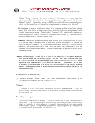 INSTITUTO POLITÉCNICO NACIONAL
CECyT 6 “MIGUEL OTHÓN DE MENDIZÁBAL” – ACADEMIA DE COMPUTACIÓN
Página 6
· Blaster Worm, este gusano ya que una vez se ha introducido a la red, se reproduce
rápidamente. Este fue detenido por filtración de información por parte de los ISP (Internet
Service Provider). Apareció en Agosto de 2003, infectando millones de computadoras en
todo el mundo, negando el servicio de Internet y ataques a los servidores de Microsoft.
· SQL Slammer, es un virus dirigido a servidores Web (conocido también como Zafiro), infecto
acerca de la mitad de los servidores que ofrecen el servicio de Internet, se instala y a los 15
minutos siguientes se activa. Se conoció en Enero de 2003. Afecto redes y sistemas,
causando “caídas de sistema” (shutdown), daños estimados en más de 1 billón de dólares,
e interrumpiendo el servicio 911 en Seattle USA.
· IloveYou, era activado al momento de abrir este mensaje en el correo electrónico, es obvio
creer que los usuarios pensaban que se trataba de algún(a) admirador(a), el nombre del
virus era: WIN-BUGSFIX.EXE y se incrustaba inmediatamente en archivos clave del sistema
operativo. Inicialmente se presentó en el correo electrónico, pero más tarde se fue a las
sesiones Chat con la misma finalidad. Los daños estimados en ese entonces fue de 10
billones de dólares.
· Mellisa, se distribuyó por primera vez en el grupo de discusión de noticias Usenet:alt.sex. El
virus estaba dentro de un archivo llamado "List.doc", que decía contener una lista
de contraseña con las que se permitía el acceso a 80 sitios Web pornográficos. La forma
original del virus fue enviada por E-mail a muchas personas. Curiosamente creo un gran
lío en redes gubernamentales (que raro si estos tipos trabajan todo el tiempo) y sector
público. Algunos proveedores de correo electrónico cerraron sus servicios hasta que fue
eliminado dicho virus.
¿Cuántos tipos de antivirus hay?
Un antivirus también puede contar con otras herramientas relacionadas a la
seguridad como antispam, firewall, antispyware, etc.
Antispam
El antispam es lo que conoce como método para prevenir el correo basura. Tanto los
usuarios finales como los administradores de sistemas de correo electrónico utilizan diversas
técnicas contra ello.
Firewalls (corta fuegos)
Filtrar contenidos y puntos de acceso. Eliminar programas que no estén relacionados con
la actividad. Tener monitorizados los accesos de los usuarios a la red, permite asimismo
reducir la instalación de software que no es necesario o que puede generar riesgo para la
continuidad del negocio. Su significado es barrera de fuego y no permite que otra persona
no autorizada tenga acceso desde otro equipo al tuyo.
 