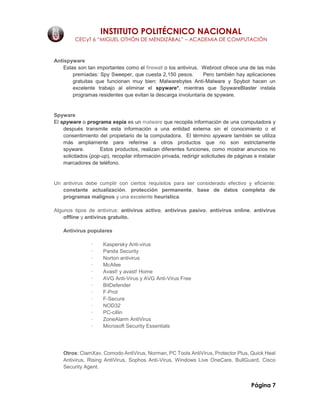 INSTITUTO POLITÉCNICO NACIONAL
CECyT 6 “MIGUEL OTHÓN DE MENDIZÁBAL” – ACADEMIA DE COMPUTACIÓN
Página 7
Antispyware
Estas son tan importantes como el firewall o los antivirus. Webroot ofrece una de las más
premiadas: Spy Sweeper, que cuesta 2,150 pesos. Pero también hay aplicaciones
gratuitas que funcionan muy bien: Malwarebytes Anti-Malware y Spybot hacen un
excelente trabajo al eliminar el spyware*, mientras que SpywareBlaster instala
programas residentes que evitan la descarga involuntaria de spyware.
Spyware
El spyware o programa espía es un malware que recopila información de una computadora y
después transmite esta información a una entidad externa sin el conocimiento o el
consentimiento del propietario de la computadora. El término spyware también se utiliza
más ampliamente para referirse a otros productos que no son estrictamente
spyware. Estos productos, realizan diferentes funciones, como mostrar anuncios no
solicitados (pop-up), recopilar información privada, redirigir solicitudes de páginas e instalar
marcadores de teléfono.
Un antivirus debe cumplir con ciertos requisitos para ser considerado efectivo y eficiente:
constante actualización, protección permanente, base de datos completa de
programas malignos y una excelente heurística.
Algunos tipos de antivirus: antivirus activo, antivirus pasivo, antivirus online, antivirus
offline y antivirus gratuito.
Antivirus populares
· Kaspersky Anti-virus
· Panda Security
· Norton antivirus
· McAfee
· Avast! y avast! Home
· AVG Anti-Virus y AVG Anti-Virus Free
· BitDefender
· F-Prot
· F-Secure
· NOD32
· PC-cillin
· ZoneAlarm AntiVirus
· Microsoft Security Essentials
Otros: ClamXav, Comodo AntiVirus, Norman, PC Tools AntiVirus, Protector Plus, Quick Heal
Antivirus, Rising AntiVirus, Sophos Anti-Virus, Windows Live OneCare, BullGuard, Cisco
Security Agent.
 