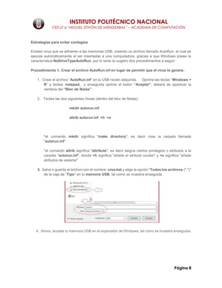 INSTITUTO POLITÉCNICO NACIONAL
CECyT 6 “MIGUEL OTHÓN DE MENDIZÁBAL” – ACADEMIA DE COMPUTACIÓN
Página 8
Estrategias para evitar contagios
Existen virus que se adhieren a las memorias USB, creando un archivo llamado AutoRun, el cual se
ejecuta automáticamente al ser insertadas a una computadora, gracias a que Windows posee la
característica NoDriveTypeAutoRun, por lo tanto te sugiero dos procedimientos a seguir:
Procedimiento 1. Crear el archivo AutoRun.inf en lugar de permitir que el virus lo genere.
1. Crear el archivo “AutoRun.inf” en la USB recién adquirida. Oprime las teclas “Windows +
R” y teclea: notepad, y enseguida oprime el botón “Aceptar”, deberá de aparecer la
ventana del “Bloc de Notas”.
2. Teclea las dos siguientes líneas (dentro del bloc de Notas):
mkdir autorun.inf
attrib autorun.inf +h +s
*el comando mkdir significa "make directory", es decir crea la carpeta llamada
"autorun.inf".
*el comando attrib significa "attribute", es decir asigna ciertos privilegios o atributos a la
carpeta "autorun.inf", donde +h significa "añade el atributo ocultar" y +s significa "añade
atributos de sistema".
3. Salva o guarda el archivo con el nombre: crea.bat y elige la opción “Todos los archivos (*.*)”
de la caja de “Tipo” en tu memoria USB, tal como se muestra enseguida:
4. Ahora, accede tu memoria USB en el explorador de Windows, tal como se muestra enseguida:
 