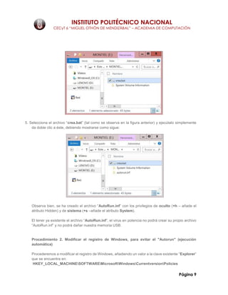 INSTITUTO POLITÉCNICO NACIONAL
CECyT 6 “MIGUEL OTHÓN DE MENDIZÁBAL” – ACADEMIA DE COMPUTACIÓN
Página 9
5. Selecciona el archivo “crea.bat” (tal como se observa en la figura anterior) y ejecútalo simplemente
da doble clic a éste, debiendo mostrarse como sigue:
Observa bien, se ha creado el archivo “AutoRun.inf” con los privilegios de oculto (+h – añade el
atributo Hidden) y de sistema (+s –añade el atributo System).
El tener ya existente el archivo “AutoRun.inf”, el virus en potencia no podrá crear su propio archivo
“AutoRun.inf” y no podrá dañar nuestra memoria USB.
Procedimiento 2. Modificar el registro de Windows, para evitar el "Autorun" (ejecución
automática)
Procederemos a modificar el registro de Windows, añadiendo un valor a la clave existente “Explorer”
que se encuentra en:
HKEY_LOCAL_MACHINESOFTWAREMicrosoftWindowsCurrentversionPolicies
 