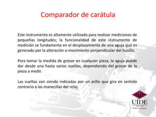 Comparador de carátula 
Este instrumento es altamente utilizado para realizar mediciones de 
pequeñas longitudes; la funcionalidad de este instrumento de 
medición se fundamenta en el desplazamiento de una aguja que es 
generado por la alteración o movimiento perpendicular del husillo. 
Para tomar la medida de grosor en cualquier pieza, la aguja puede 
dar desde una hasta varias vueltas, dependiendo del grosor de la 
pieza a medir. 
Las vueltas van siendo indicadas por un arillo que gira en sentido 
contrario a las manecillas del reloj. 
 