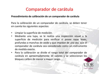 Comparador de carátula 
Procedimiento de calibración de un comparador de carátula 
Para la calibración de un comparador de carátula, se deben tener 
en cuenta los siguientes aspectos: 
• Limpiar la superficie de medición. 
• Mediante una lupa, se le realiza una inspección visual a la 
superficie de medición para verificar si posee rayas leves, 
profundas o manchas de oxido y que impidan de una vez, que el 
comparador de carátula sea considerado como un instrumento 
de medida exacto. 
• Para la calibración se divide el rango total del comparador de 
carátula en aproximadamente 10 valores y se seleccionan los 
bloques calibre de menor a mayor rango. 
 
