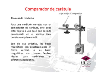 Comparador de carátula 
Técnicas de medición 
Para una medición correcta con un 
comparador de carátula, este debe 
estar sujeto a una base que permita 
posicionarlo en el sentido ideal 
donde se requiere medir. 
Son de uso práctico, las bases 
magnéticas con desplazamiento en 
forma vertical, o las bases 
magnéticas con brazo flexible, 
ideales para mediciones en 
diferentes posiciones. 
 